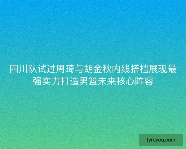 四川队试过周琦与胡金秋内线搭档展现最强实力打造男篮未来核心阵容