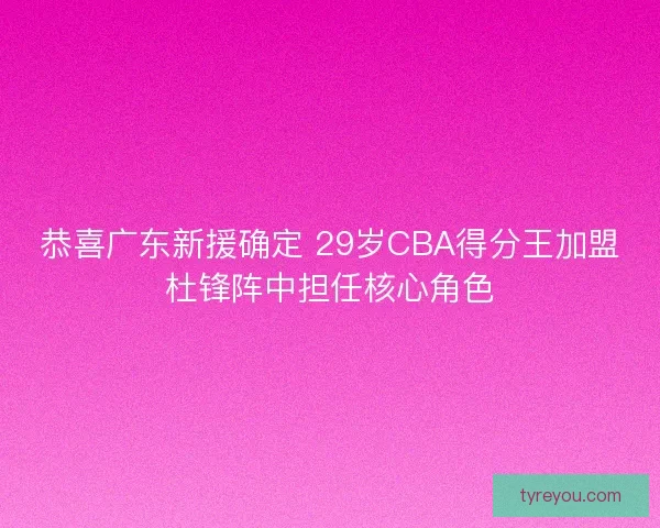 恭喜广东新援确定 29岁CBA得分王加盟杜锋阵中担任核心角色