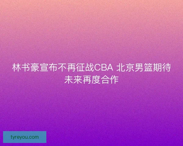 林书豪宣布不再征战CBA 北京男篮期待未来再度合作