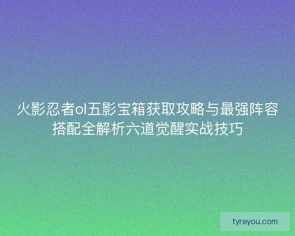 火影忍者ol五影宝箱获取攻略与最强阵容搭配全解析六道觉醒实战技巧