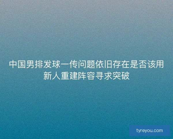 中国男排发球一传问题依旧存在是否该用新人重建阵容寻求突破