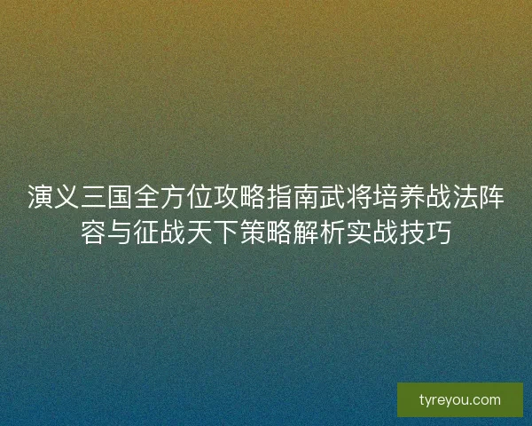 演义三国全方位攻略指南武将培养战法阵容与征战天下策略解析实战技巧